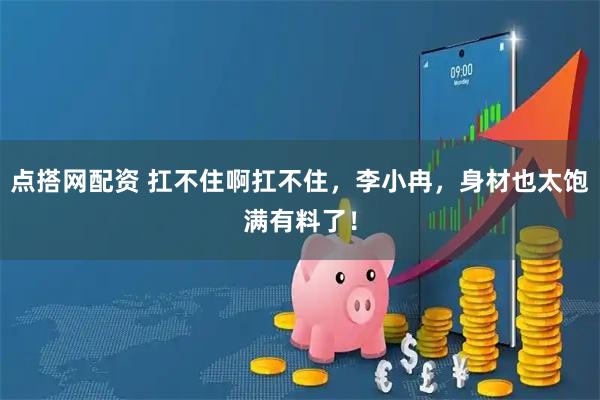 点搭网配资 扛不住啊扛不住，李小冉，身材也太饱满有料了！