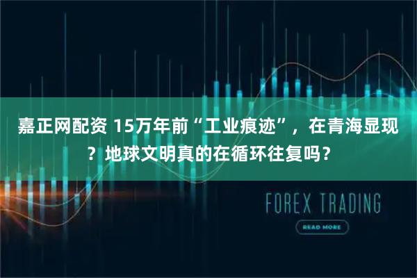 嘉正网配资 15万年前“工业痕迹”，在青海显现？地球文明真的在循环往复吗？