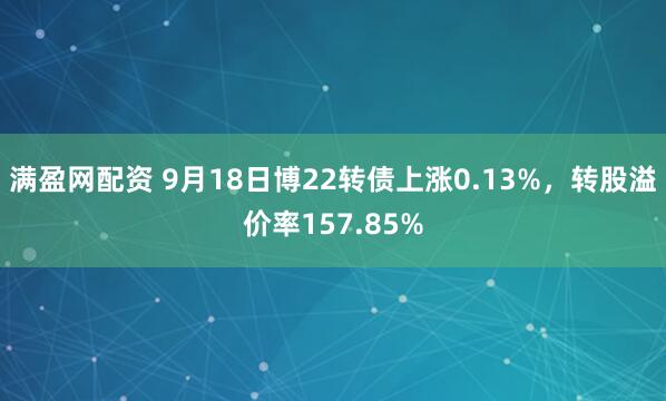 满盈网配资 9月18日博22转债上涨0.13%，转股溢价率157.85%