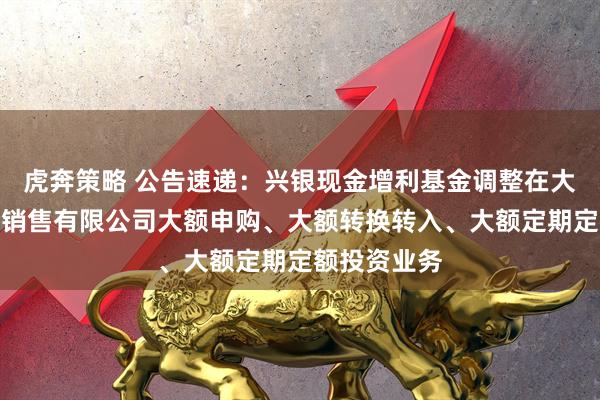 虎奔策略 公告速递：兴银现金增利基金调整在大连网金基金销售有限公司大额申购、大额转换转入、大额定期定额投资业务