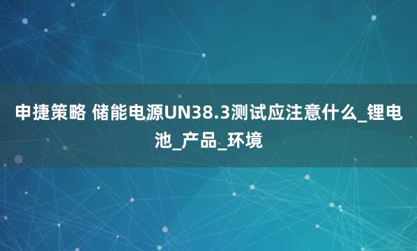 申捷策略 储能电源UN38.3测试应注意什么_锂电池_产品_环境