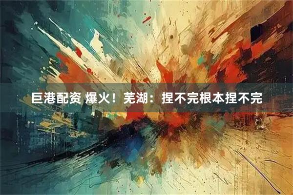 巨港配资 爆火！芜湖：捏不完根本捏不完