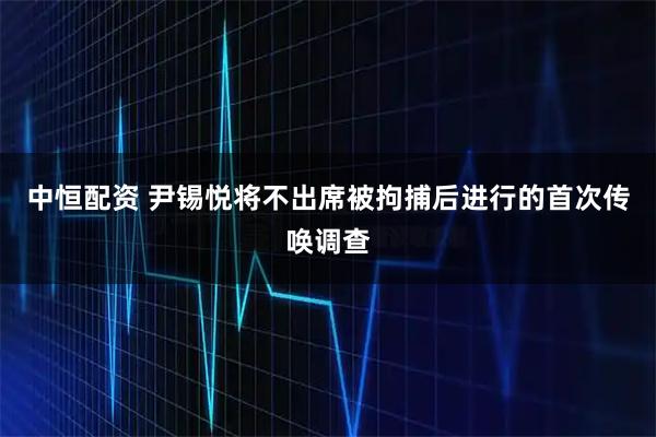 中恒配资 尹锡悦将不出席被拘捕后进行的首次传唤调查