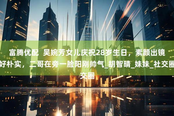 富腾优配  吴婉芳女儿庆祝28岁生日，素颜出镜好朴实，二哥在旁一脸阳刚帅气_胡智晴_妹妹_社交圈